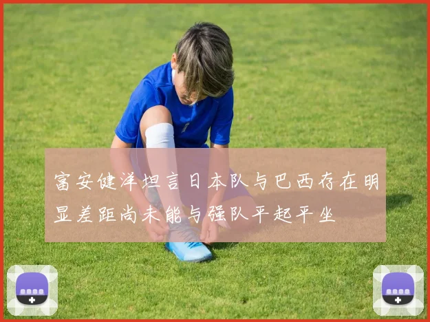 富安健洋坦言日本队与巴西存在明显差距尚未能与强队平起平坐