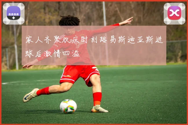 家人齐聚欢庆时刻路易斯迪亚斯进球后激情四溢