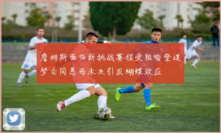 詹姆斯面临新挑战赛程受阻哈登追梦合同悬而未决引发蝴蝶效应