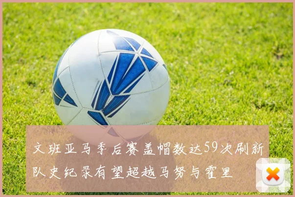 文班亚马季后赛盖帽数达59次刷新队史纪录有望超越马努与霍里