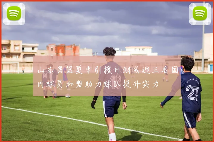 山东男篮夏季引援计划或迎三名国内球员加盟助力球队提升实力