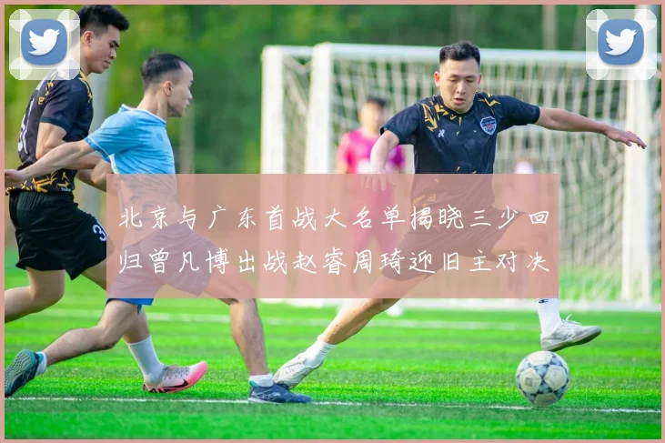 北京与广东首战大名单揭晓三少回归曾凡博出战赵睿周琦迎旧主对决