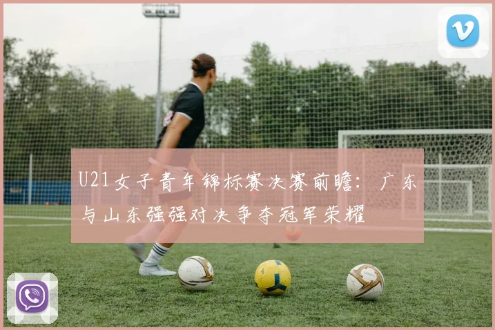 U21女子青年锦标赛决赛前瞻：广东与山东强强对决争夺冠军荣耀