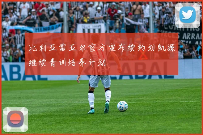 比利亚雷亚尔官方宣布续约刘凯源继续青训培养计划