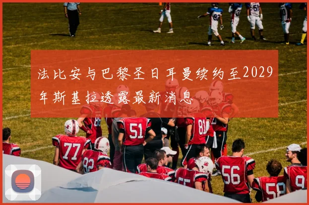 法比安与巴黎圣日耳曼续约至2029年斯基拉透露最新消息