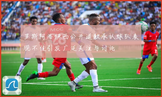 罗斯阿洛伊西公开道歉承认球队表现不佳引发广泛关注与讨论
