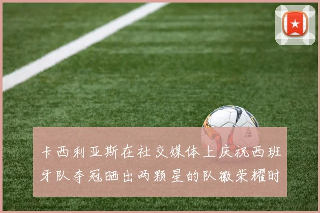 卡西利亚斯在社交媒体上庆祝西班牙队夺冠晒出两颗星的队徽荣耀时刻