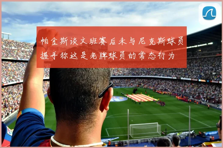 帕金斯谈文班赛后未与尼克斯球员握手称这是老牌球员的常态行为