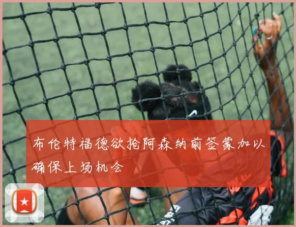 布伦特福德欲抢阿森纳前签蒙加以确保上场机会