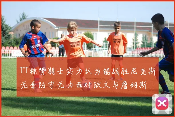 TT称赞骑士实力认为能战胜尼克斯无奈防守无力面对欧文与詹姆斯