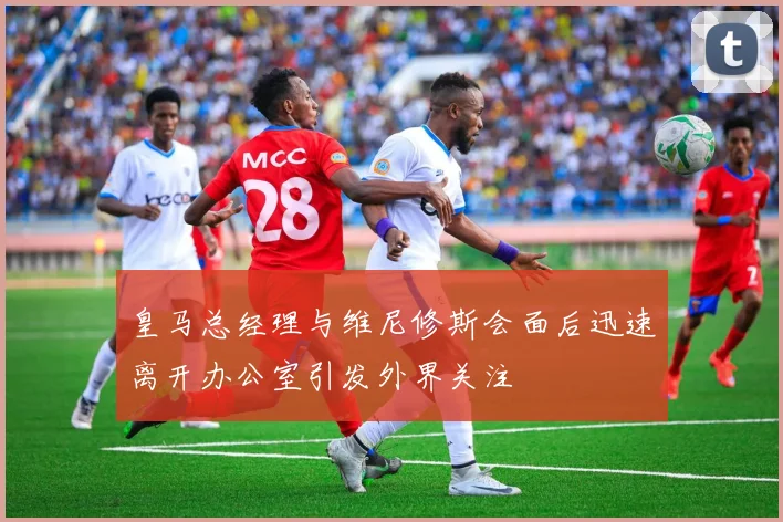 皇马总经理与维尼修斯会面后迅速离开办公室引发外界关注