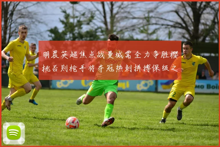 明晨英超焦点战曼城需全力争胜樱桃否则枪手将夺冠热刺拼搏保级之路