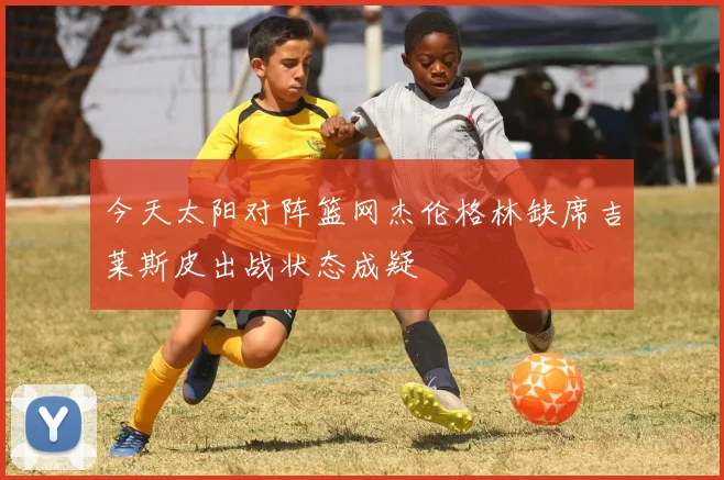 今天太阳对阵篮网杰伦格林缺席吉莱斯皮出战状态成疑