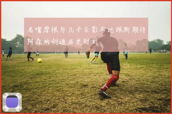 名嘴摩根与儿子合影布达佩斯期待阿森纳创造历史时刻