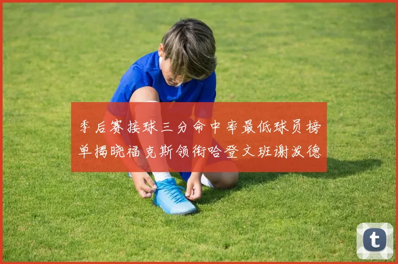 季后赛接球三分命中率最低球员榜单揭晓福克斯领衔哈登文班谢泼德紧随其后
