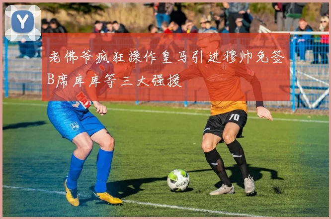 老佛爷疯狂操作皇马引进穆帅免签B席库库等三大强援