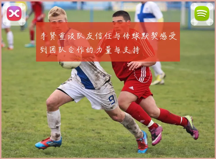 李贤重谈队友信任与传球默契感受到团队合作的力量与支持