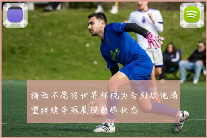 梅西不愿将世界杯视为告别战他渴望继续争冠展现巅峰状态