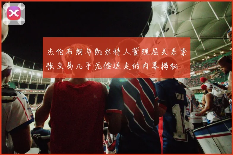 杰伦布朗与凯尔特人管理层关系紧张交易几乎无偿送走的内幕揭秘