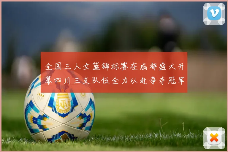 全国三人女篮锦标赛在成都盛大开幕四川三支队伍全力以赴争夺冠军