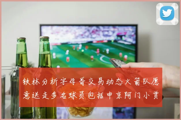 铁林分析字母哥交易动态火箭队愿意送走多名球员包括申京阿门小贾