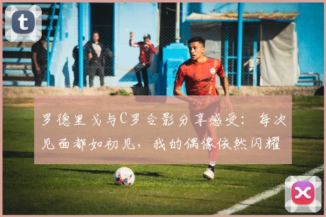 罗德里戈与C罗合影分享感受：每次见面都如初见，我的偶像依然闪耀