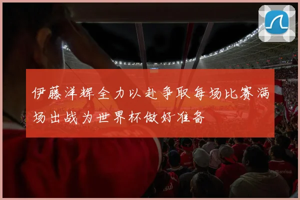 伊藤洋辉全力以赴争取每场比赛满场出战为世界杯做好准备
