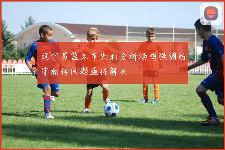 辽宁男篮末节失利分析杨鸣强调防守轮转问题亟待解决