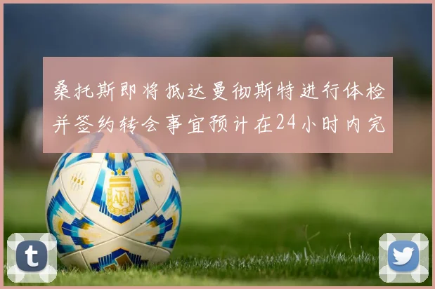 桑托斯即将抵达曼彻斯特进行体检并签约转会事宜预计在24小时内完成