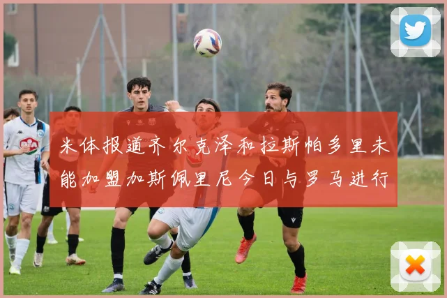 米体报道齐尔克泽和拉斯帕多里未能加盟加斯佩里尼今日与罗马进行会谈